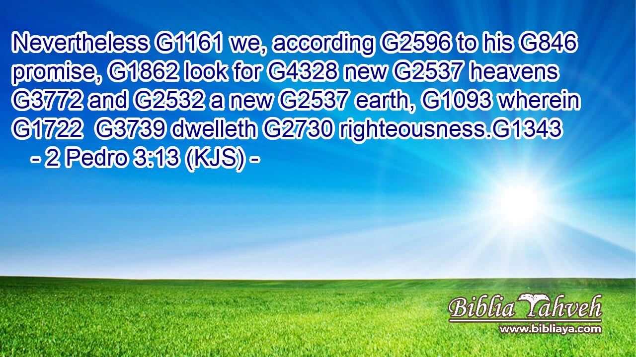 Nevertheless G1161 we, according G2596 to his G846 promise, G1862 look for G4328 new G2537 heavens G3772 and G2532 a new G2537 earth, G1093 wherein G1722  G3739 dwelleth G2730 righteousness.G1343