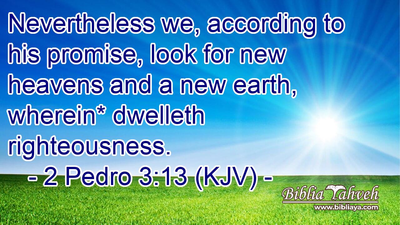 Nevertheless we, according to his promise, look for new heavens and a new earth, wherein* dwelleth righteousness.
