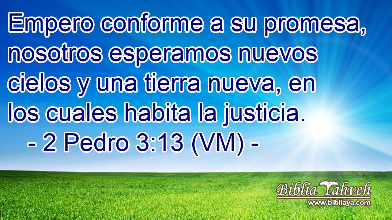  Empero conforme a su promesa, nosotros esperamos nuevos cielos y una tierra nueva, en los cuales habita la justicia. 
