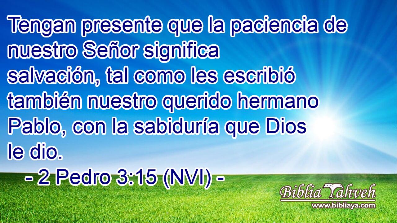  Tengan presente que la paciencia de nuestro Señor significa salvación, tal como les escribió también nuestro querido hermano Pablo, con la sabiduría que Dios le dio. 