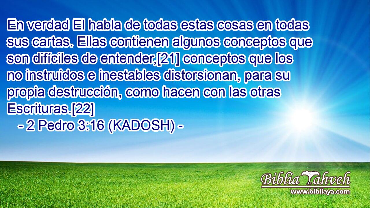 En verdad El habla de todas estas cosas en todas sus cartas. Ellas contienen algunos conceptos que son difíciles de entender,[21] conceptos que los no instruidos e inestables distorsionan, para su propia destrucción, como hacen con las otras Escrituras.[22] 
