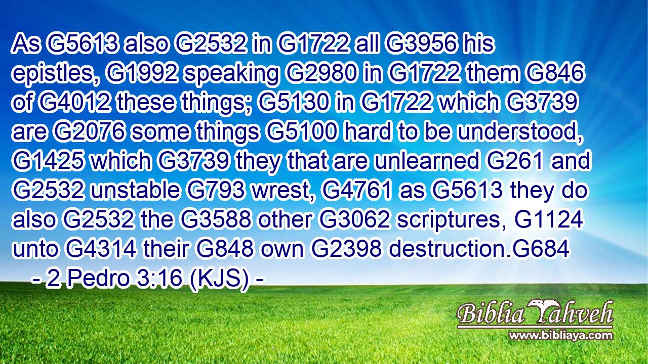 As G5613 also G2532 in G1722 all G3956 his epistles, G1992 speaking G2980 in G1722 them G846 of G4012 these things; G5130 in G1722 which G3739 are G2076 some things G5100 hard to be understood, G1425 which G3739 they that are unlearned G261 and G2532 unstable G793 wrest, G4761 as G5613 they do also G2532 the G3588 other G3062 scriptures, G1124 unto G4314 their G848 own G2398 destruction.G684