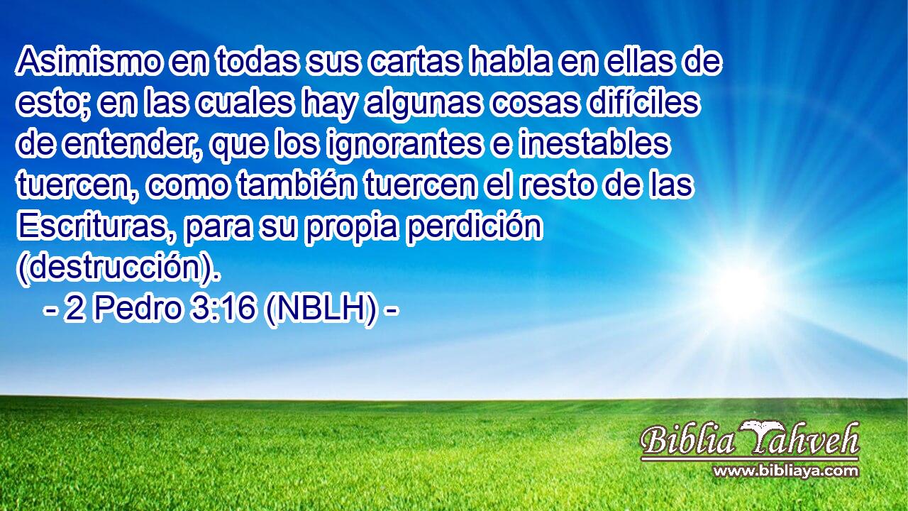  Asimismo en todas sus cartas habla en ellas de esto; en las cuales hay algunas cosas difíciles de entender, que los ignorantes e inestables tuercen, como también tuercen el resto de las Escrituras, para su propia perdición (destrucción). 