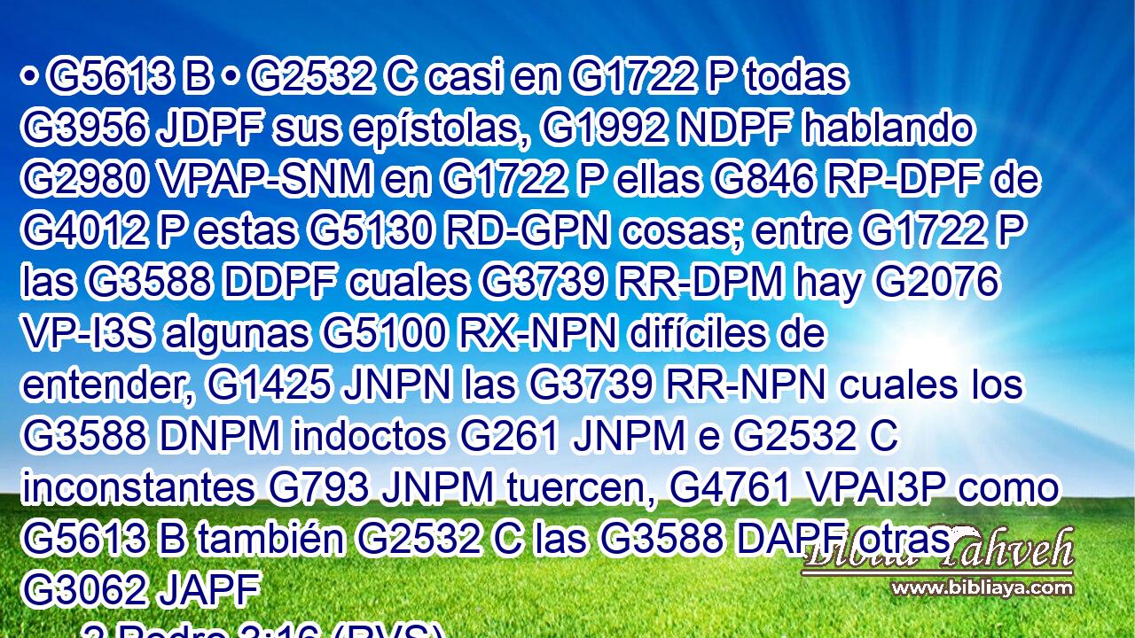 • G5613 B • G2532 C casi en G1722 P todas G3956 JDPF sus epístolas, G1992 NDPF hablando G2980 VPAP-SNM en G1722 P ellas G846 RP-DPF de G4012 P estas G5130 RD-GPN cosas; entre G1722 P las G3588 DDPF cuales G3739 RR-DPM hay G2076 VP-I3S algunas G5100 RX-NPN difíciles de entender, G1425 JNPN las G3739 RR-NPN cuales los G3588 DNPM indoctos G261 JNPM e G2532 C inconstantes G793 JNPM tuercen, G4761 VPAI3P como G5613 B también G2532 C las G3588 DAPF otras G3062 JAPF 