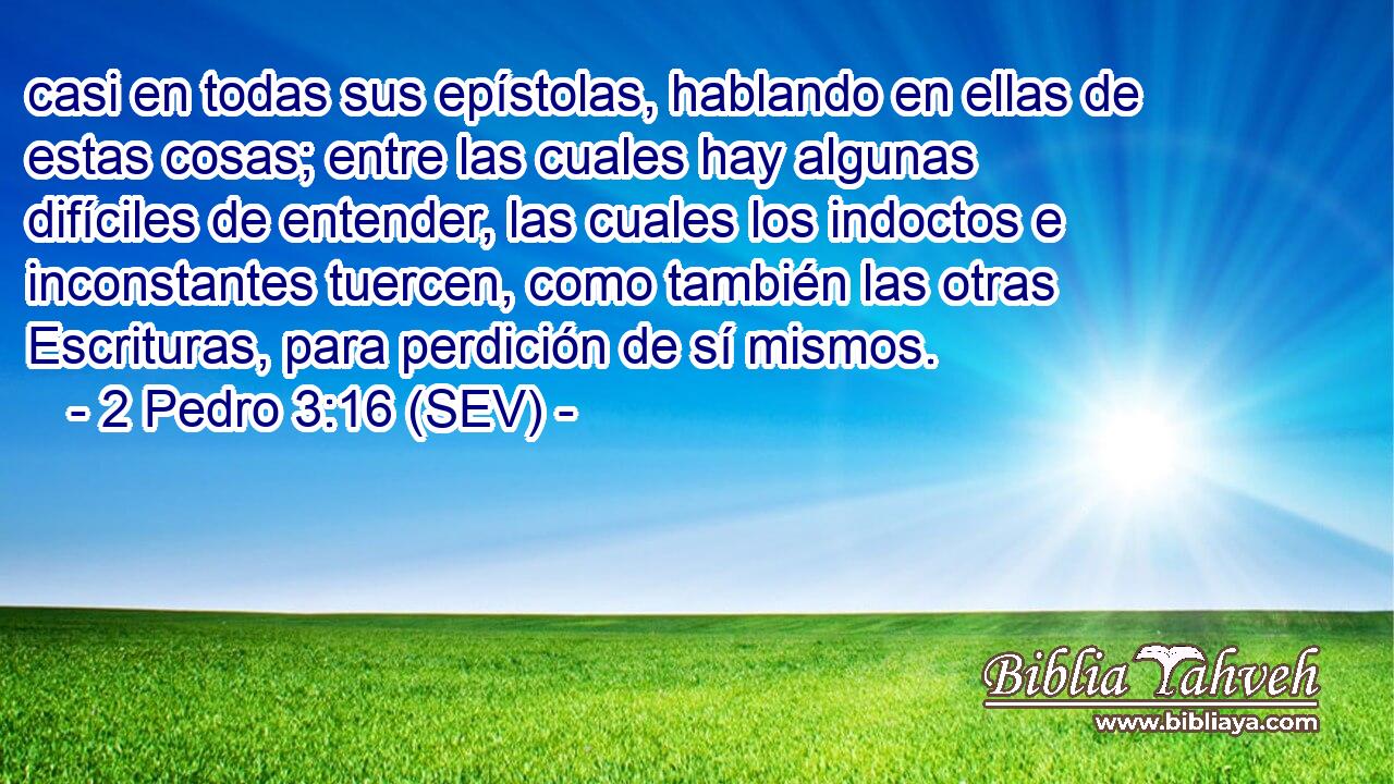 casi en todas sus epístolas, hablando en ellas de estas cosas; entre las cuales hay algunas difíciles de entender, las cuales los indoctos e inconstantes tuercen, como también las otras Escrituras, para perdición de sí mismos.