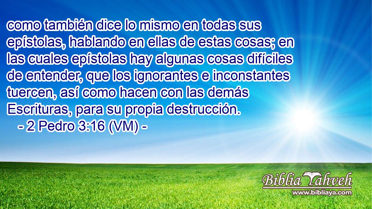  como también dice lo mismo en todas sus epístolas, hablando en ellas de estas cosas; en las cuales epístolas hay algunas cosas difíciles de entender, que los ignorantes e inconstantes tuercen, así como hacen con las demás Escrituras, para su propia destrucción. 