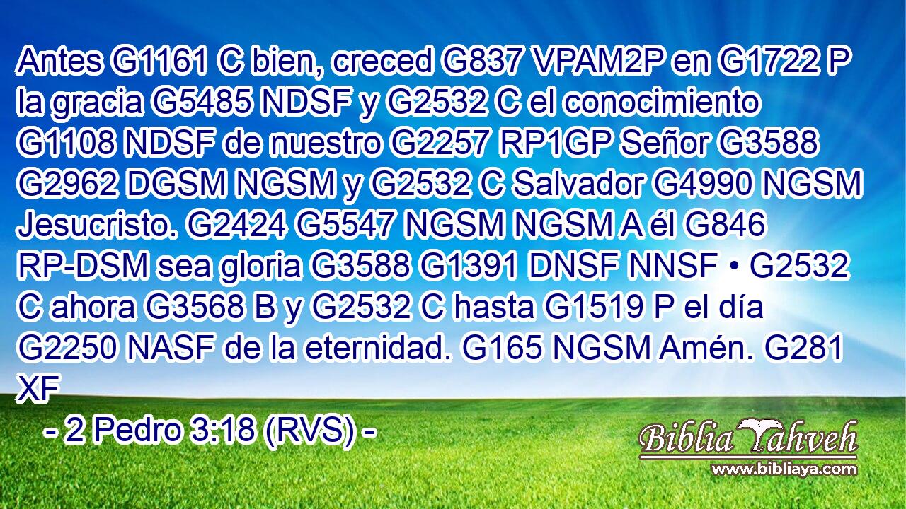 Antes G1161 C bien, creced G837 VPAM2P en G1722 P la gracia G5485 NDSF y G2532 C el conocimiento G1108 NDSF de nuestro G2257 RP1GP Señor G3588 G2962 DGSM NGSM y G2532 C Salvador G4990 NGSM Jesucristo. G2424 G5547 NGSM NGSM A él G846 RP-DSM sea gloria G3588 G1391 DNSF NNSF • G2532 C ahora G3568 B y G2532 C hasta G1519 P el día G2250 NASF de la eternidad. G165 NGSM Amén. G281 XF 