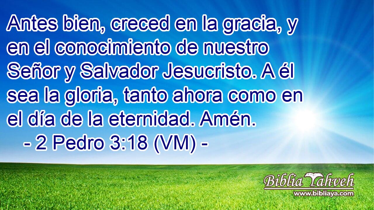  Antes bien, creced en la gracia, y en el conocimiento de nuestro Señor y Salvador Jesucristo. A él sea la gloria, tanto ahora como en el día de la eternidad. Amén. 