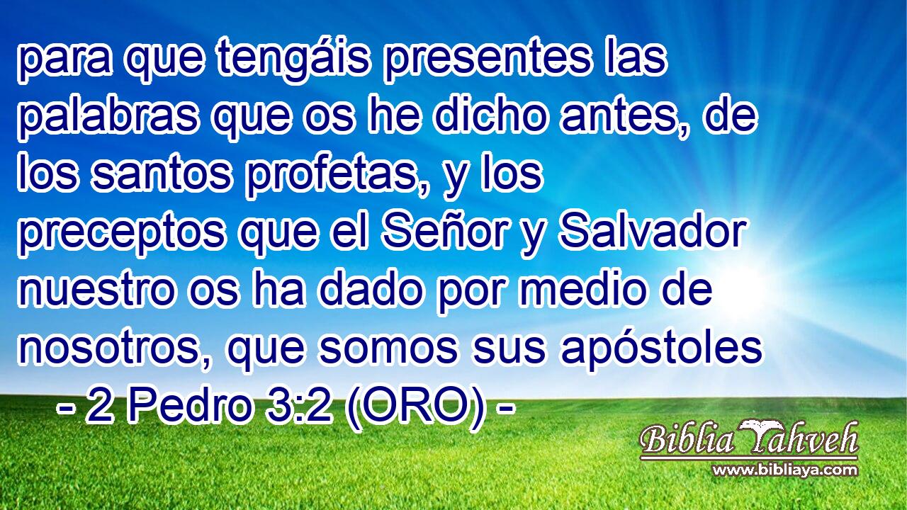  para que tengáis presentes las palabras que os he dicho antes, de los santos profetas, y los preceptos que el Señor y Salvador nuestro os ha dado por medio de nosotros, que somos sus apóstoles 