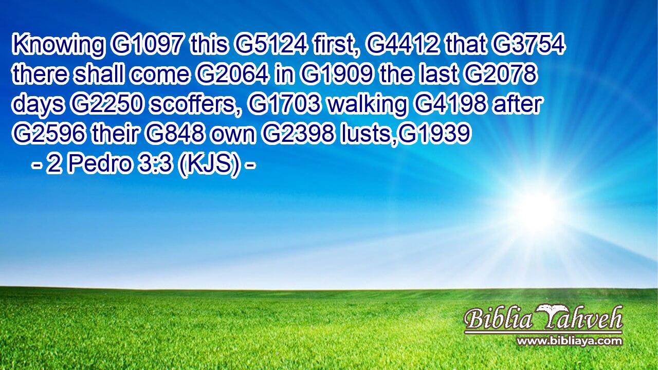 Knowing G1097 this G5124 first, G4412 that G3754 there shall come G2064 in G1909 the last G2078 days G2250 scoffers, G1703 walking G4198 after G2596 their G848 own G2398 lusts,G1939