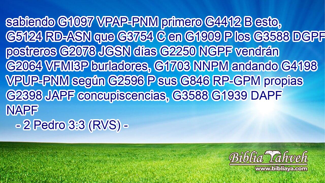 sabiendo G1097 VPAP-PNM primero G4412 B esto, G5124 RD-ASN que G3754 C en G1909 P los G3588 DGPF postreros G2078 JGSN días G2250 NGPF vendrán G2064 VFMI3P burladores, G1703 NNPM andando G4198 VPUP-PNM según G2596 P sus G846 RP-GPM propias G2398 JAPF concupiscencias, G3588 G1939 DAPF NAPF 