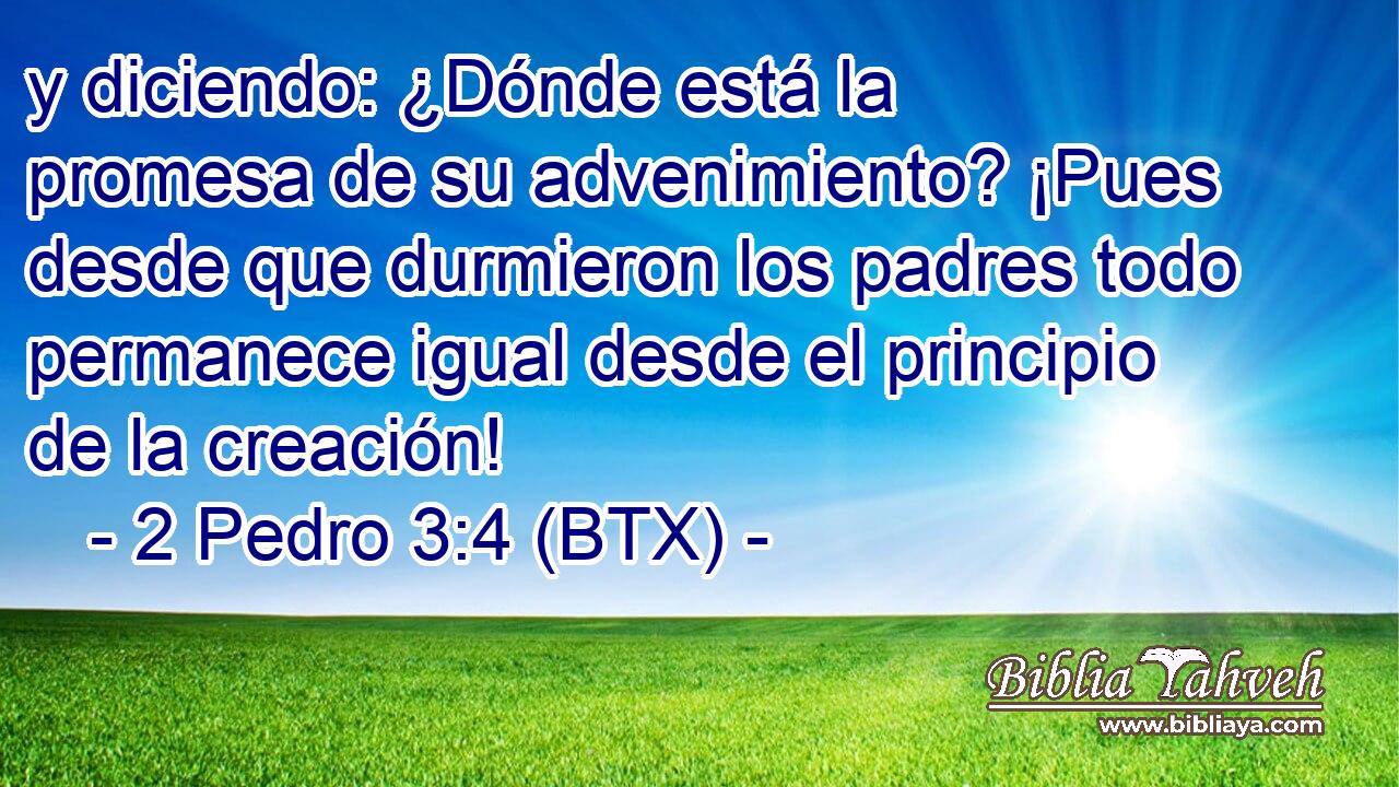 y diciendo: ¿Dónde está la promesa de su advenimiento? ¡Pues desde que durmieron los padres todo permanece igual desde el principio de la creación!