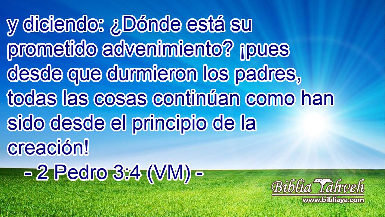  y diciendo: ¿Dónde está su prometido advenimiento? ¡pues desde que durmieron los padres, todas las cosas continúan como han sido desde el principio de la creación! 