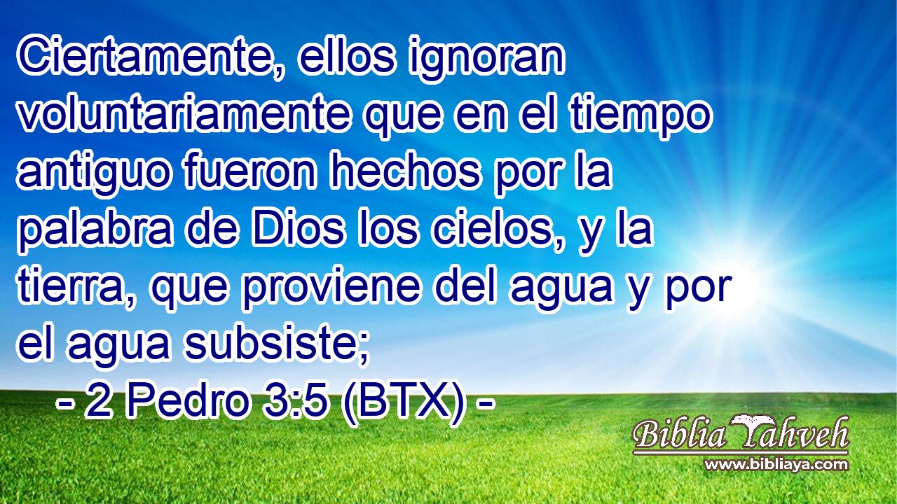 Ciertamente, ellos ignoran voluntariamente que en el tiempo antiguo fueron hechos por la palabra de Dios los cielos, y la tierra, que proviene del agua y por el agua subsiste;