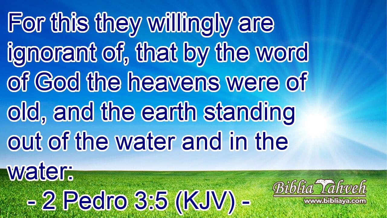 For this they willingly are ignorant of, that by the word of God the heavens were of old, and the earth standing out of the water and in the water:
