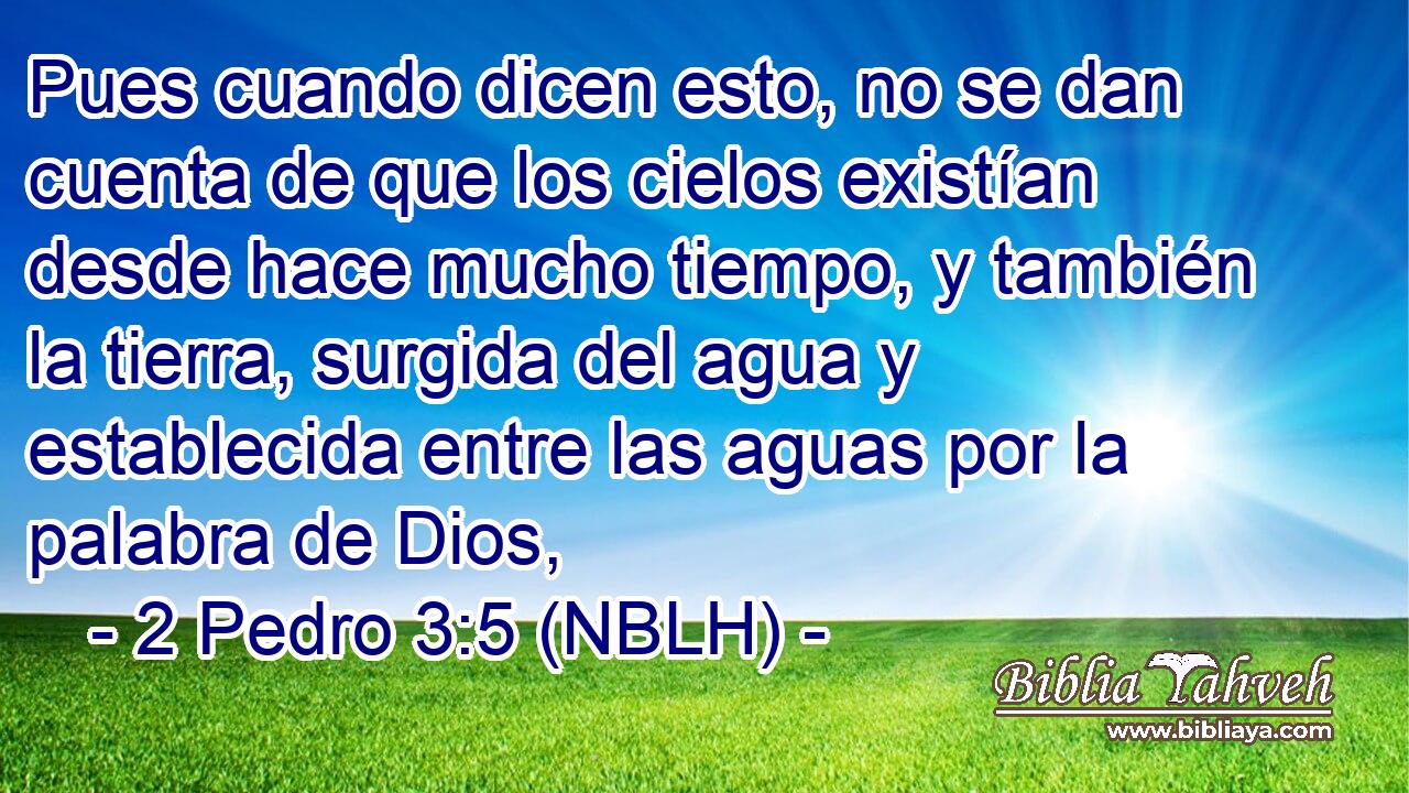 Pues cuando dicen esto, no se dan cuenta de que los cielos existían desde hace mucho tiempo, y también la tierra, surgida del agua y establecida entre las aguas por la palabra de Dios, 
