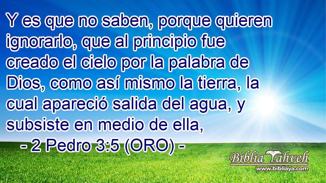  Y es que no saben, porque quieren ignorarlo, que al principio fue creado el cielo por la palabra de Dios, como así mismo la tierra, la cual apareció salida del agua, y subsiste en medio de ella, 