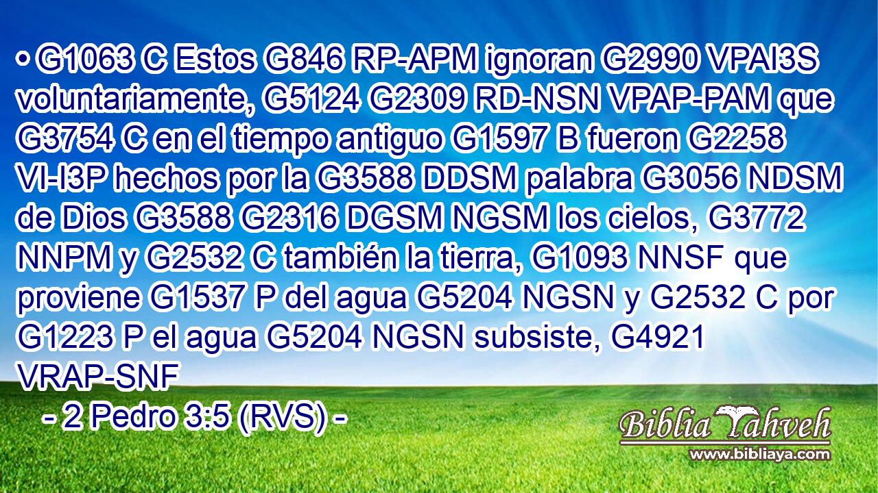 • G1063 C Estos G846 RP-APM ignoran G2990 VPAI3S voluntariamente, G5124 G2309 RD-NSN VPAP-PAM que G3754 C en el tiempo antiguo G1597 B fueron G2258 VI-I3P hechos por la G3588 DDSM palabra G3056 NDSM de Dios G3588 G2316 DGSM NGSM los cielos, G3772 NNPM y G2532 C también la tierra, G1093 NNSF que proviene G1537 P del agua G5204 NGSN y G2532 C por G1223 P el agua G5204 NGSN subsiste, G4921 VRAP-SNF 