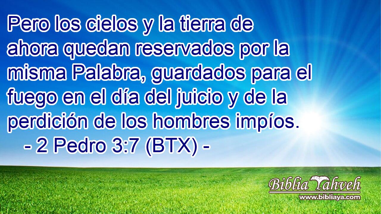 Pero los cielos y la tierra de ahora quedan reservados por la misma Palabra, guardados para el fuego en el día del juicio y de la perdición de los hombres impíos.