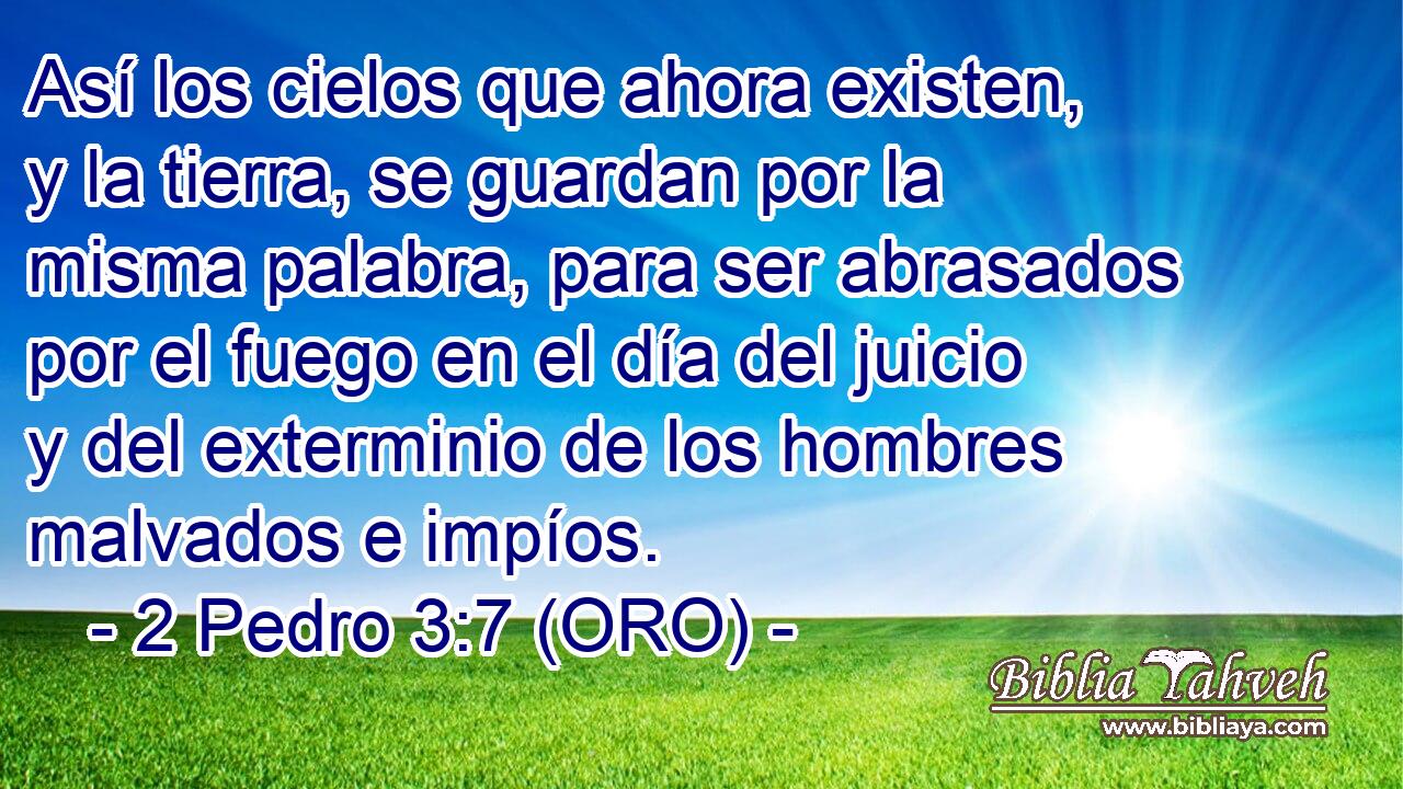  Así los cielos que ahora existen, y la tierra, se guardan por la misma palabra, para ser abrasados por el fuego en el día del juicio y del exterminio de los hombres malvados e impíos. 