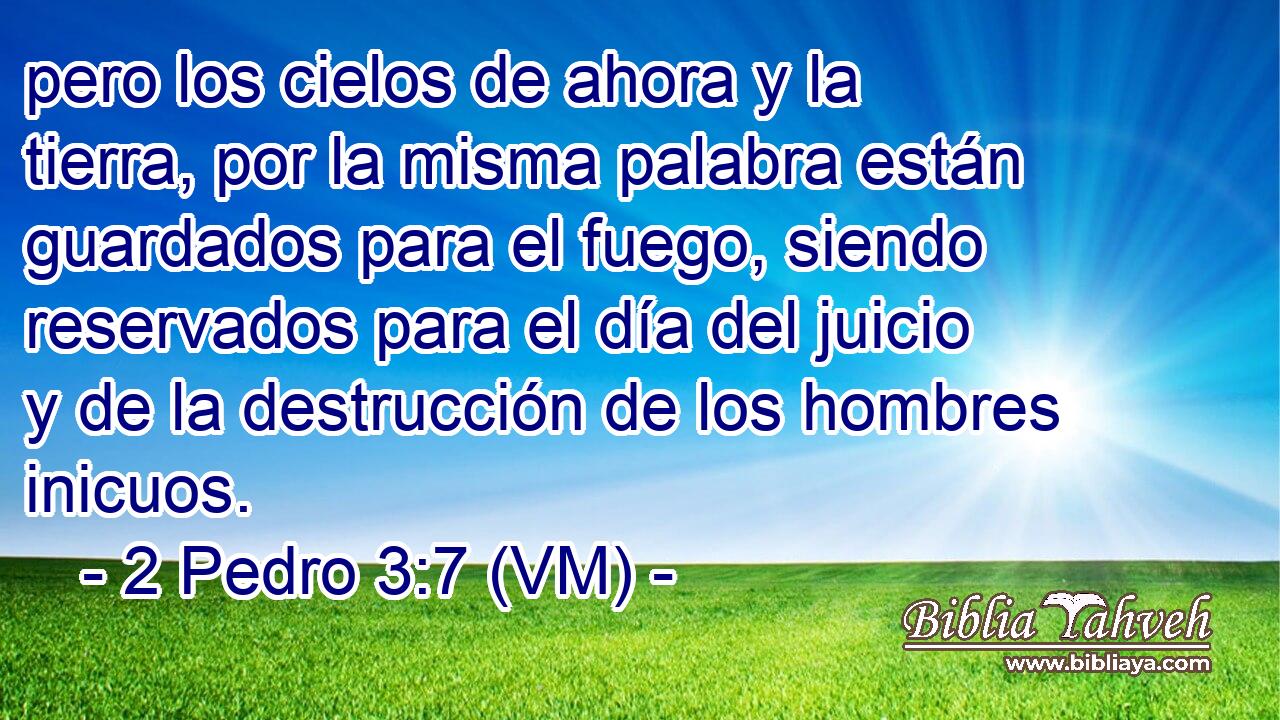  pero los cielos de ahora y la tierra, por la misma palabra están guardados para el fuego, siendo reservados para el día del juicio y de la destrucción de los hombres inicuos. 