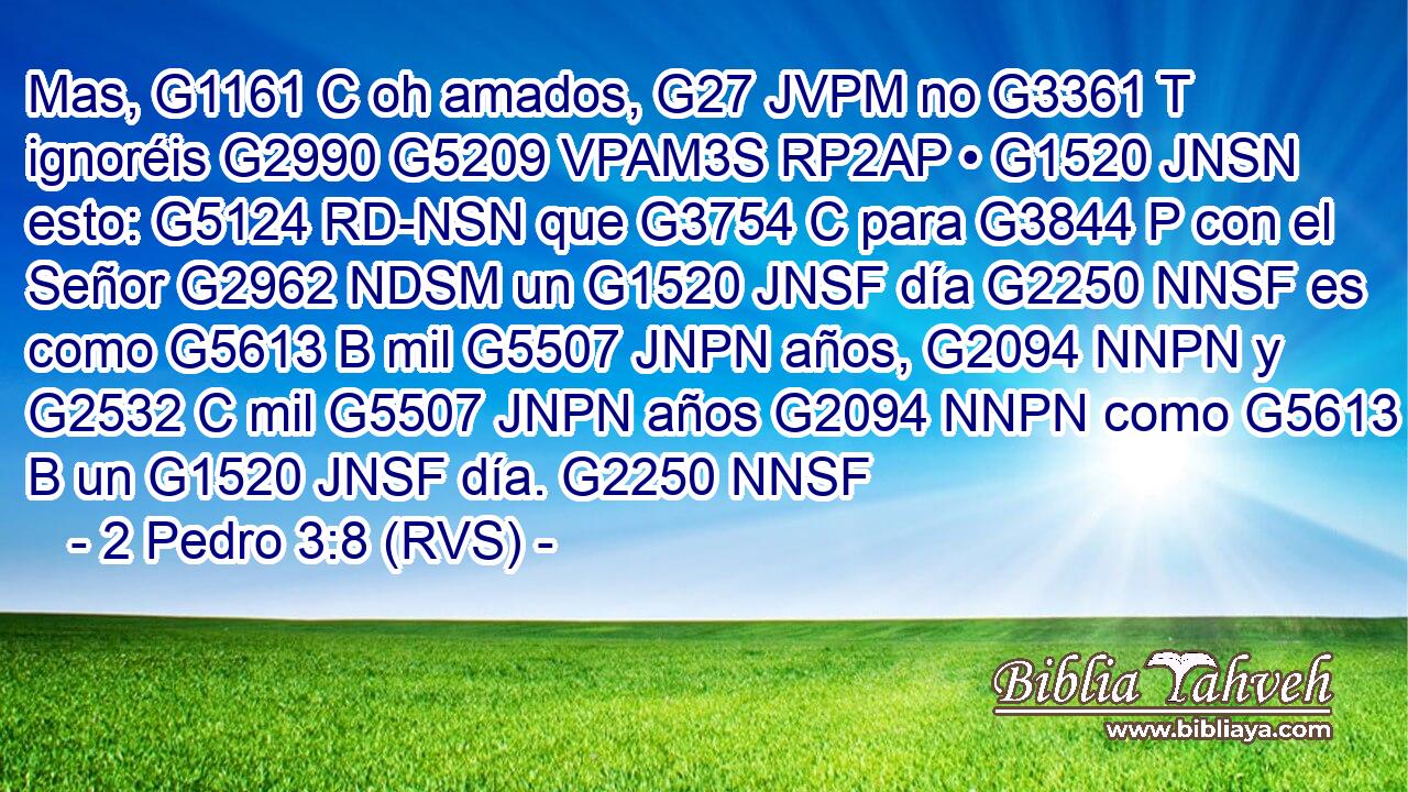 Mas, G1161 C oh amados, G27 JVPM no G3361 T ignoréis G2990 G5209 VPAM3S RP2AP • G1520 JNSN esto: G5124 RD-NSN que G3754 C para G3844 P con el Señor G2962 NDSM un G1520 JNSF día G2250 NNSF es como G5613 B mil G5507 JNPN años, G2094 NNPN y G2532 C mil G5507 JNPN años G2094 NNPN como G5613 B un G1520 JNSF día. G2250 NNSF 