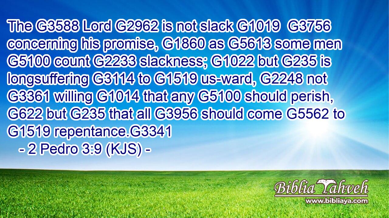 The G3588 Lord G2962 is not slack G1019  G3756 concerning his promise, G1860 as G5613 some men G5100 count G2233 slackness; G1022 but G235 is longsuffering G3114 to G1519 us-ward, G2248 not G3361 willing G1014 that any G5100 should perish, G622 but G235 that all G3956 should come G5562 to G1519 repentance.G3341
