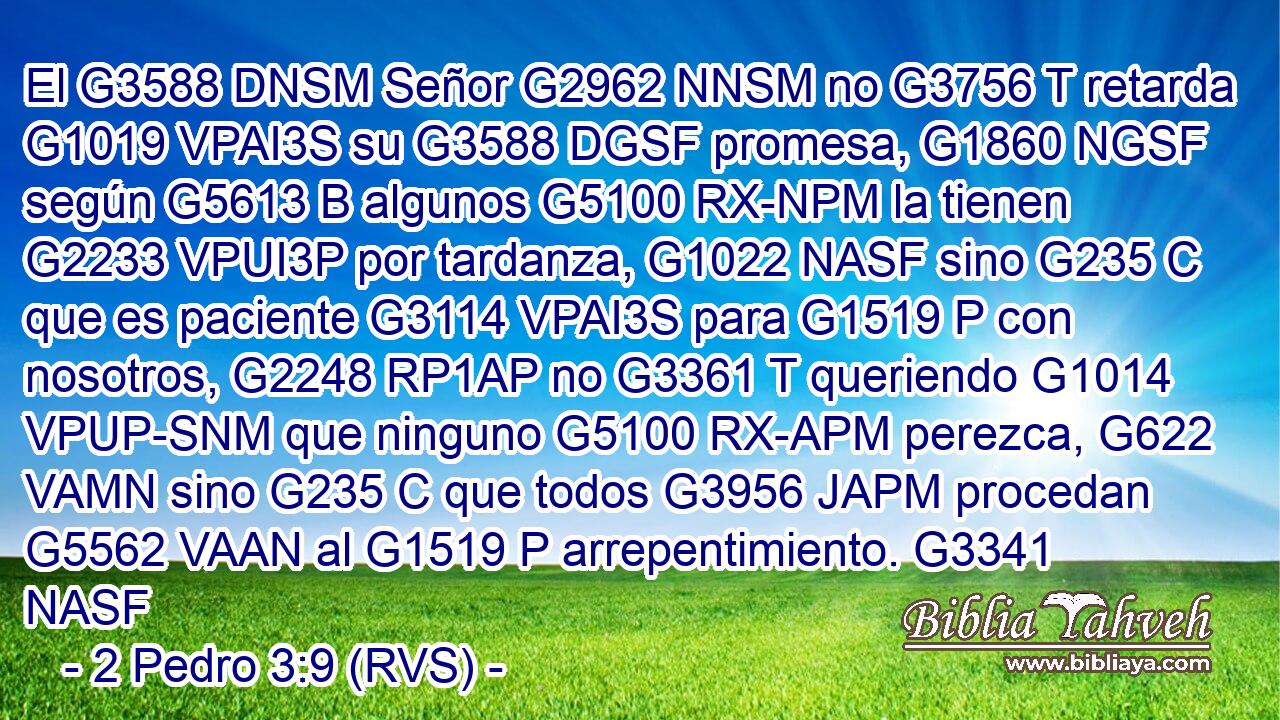 El G3588 DNSM Señor G2962 NNSM no G3756 T retarda G1019 VPAI3S su G3588 DGSF promesa, G1860 NGSF según G5613 B algunos G5100 RX-NPM la tienen G2233 VPUI3P por tardanza, G1022 NASF sino G235 C que es paciente G3114 VPAI3S para G1519 P con nosotros, G2248 RP1AP no G3361 T queriendo G1014 VPUP-SNM que ninguno G5100 RX-APM perezca, G622 VAMN sino G235 C que todos G3956 JAPM procedan G5562 VAAN al G1519 P arrepentimiento. G3341 NASF 