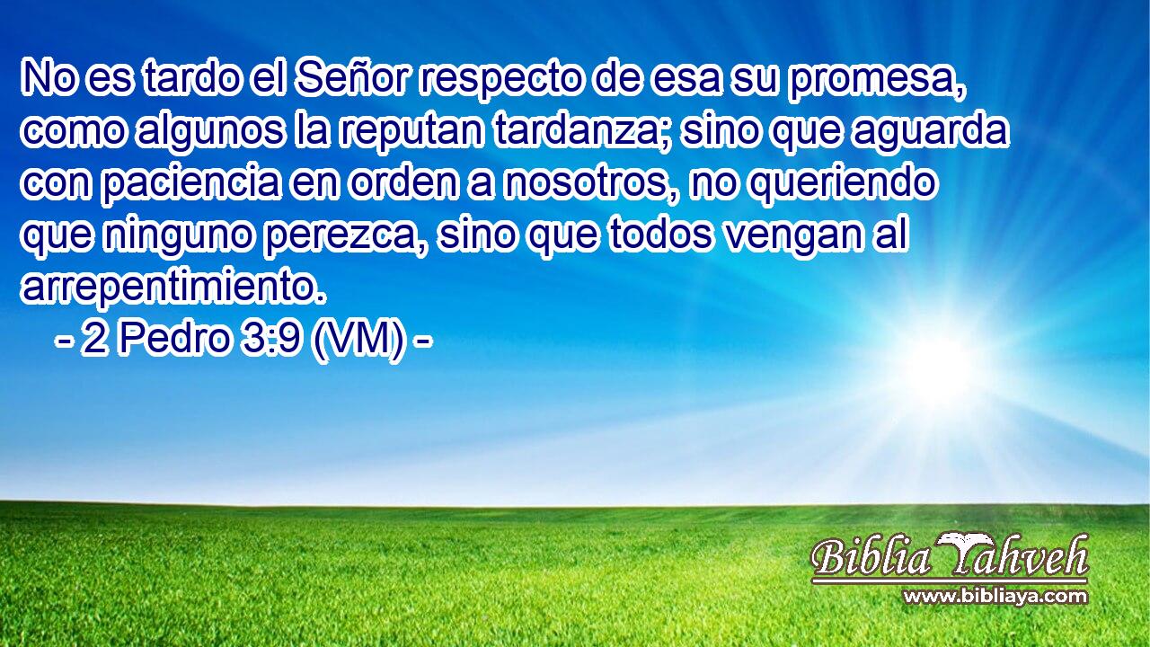  No es tardo el Señor respecto de esa su promesa, como algunos la reputan tardanza; sino que aguarda con paciencia en orden a nosotros, no queriendo que ninguno perezca, sino que todos vengan al arrepentimiento. 
