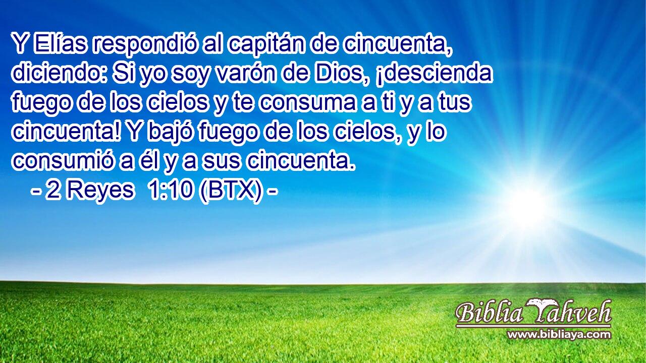 Y Elías respondió al capitán de cincuenta, diciendo: Si yo soy varón de Dios, ¡descienda fuego de los cielos y te consuma a ti y a tus cincuenta! Y bajó fuego de los cielos, y lo consumió a él y a sus cincuenta.