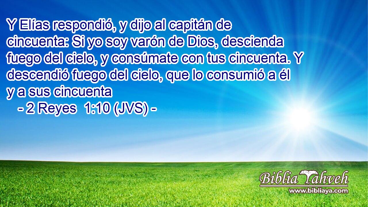Y Elías respondió, y dijo al capitán de cincuenta: Si yo soy varón de Dios, descienda fuego del cielo, y consúmate con tus cincuenta. Y descendió fuego del cielo, que lo consumió a él y a sus cincuenta