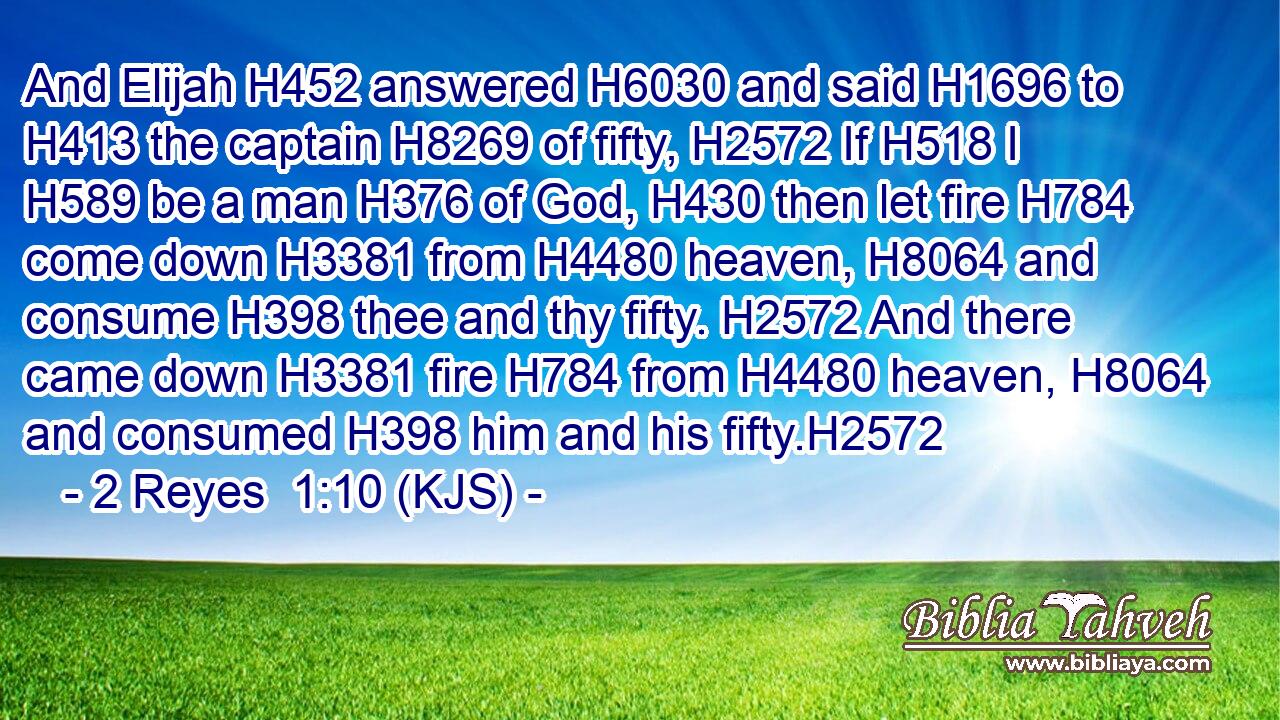 And Elijah H452 answered H6030 and said H1696 to H413 the captain H8269 of fifty, H2572 If H518 I H589 be a man H376 of God, H430 then let fire H784 come down H3381 from H4480 heaven, H8064 and consume H398 thee and thy fifty. H2572 And there came down H3381 fire H784 from H4480 heaven, H8064 and consumed H398 him and his fifty.H2572