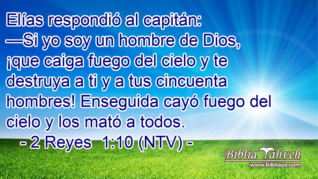 Elías respondió al capitán: —Si yo soy un hombre de Dios, ¡que caiga fuego del cielo y te destruya a ti y a tus cincuenta hombres! Enseguida cayó fuego del cielo y los mató a todos.