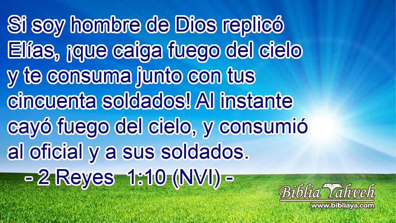  Si soy hombre de Dios replicó Elías, ¡que caiga fuego del cielo y te consuma junto con tus cincuenta soldados! Al instante cayó fuego del cielo, y consumió al oficial y a sus soldados. 