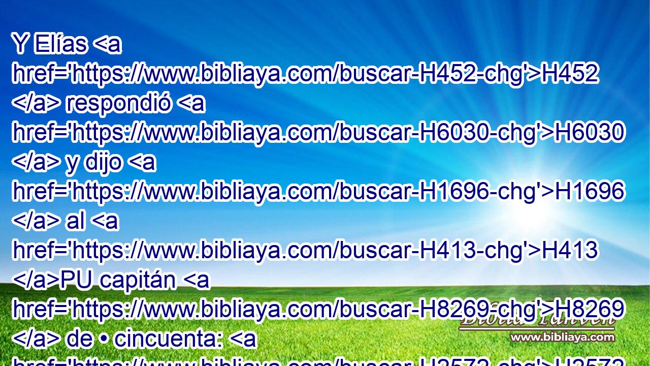 Y Elías H452  respondió H6030  y dijo H1696  al H413 PU capitán H8269  de • cincuenta: H2572 H • Si H518 CI yo H589  soy varón H376  de Dios, H430  descienda H3381  fuego H784  del H4480 PM, XD cielo, H8064 H y consúmate H398 , PA,  • con tus cincuenta. H2572 NCNPMS Y descendió H3381  fuego H784  del H4480 PM, XD cielo, H8064 H que lo consumió H398  a él y a