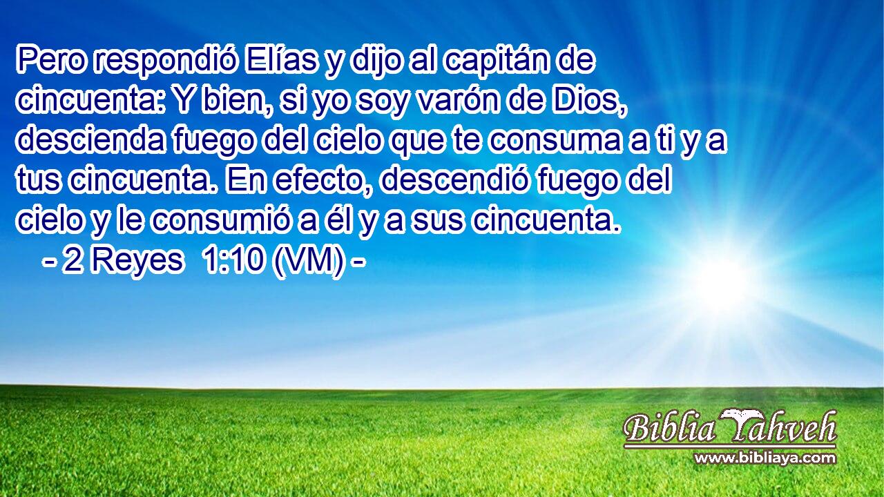  Pero respondió Elías y dijo al capitán de cincuenta: Y bien, si yo soy varón de Dios, descienda fuego del cielo que te consuma a ti y a tus cincuenta. En efecto, descendió fuego del cielo y le consumió a él y a sus cincuenta. 
