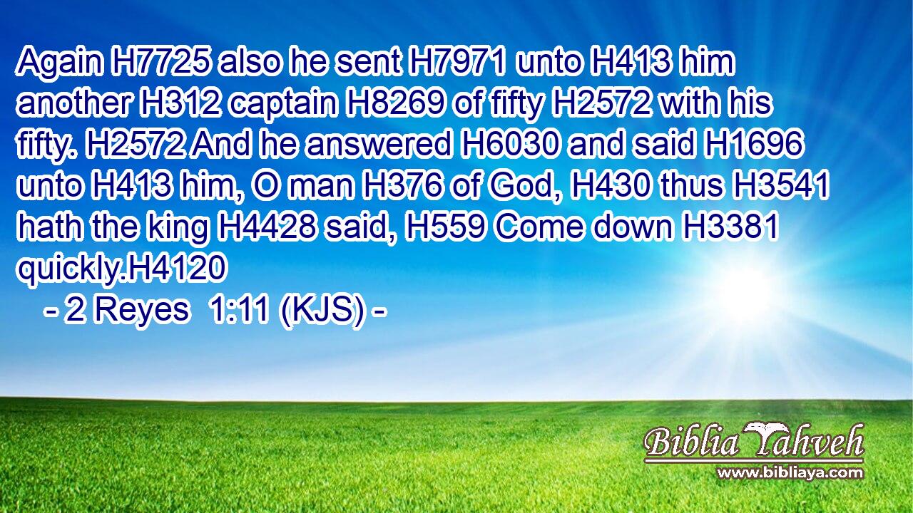 Again H7725 also he sent H7971 unto H413 him another H312 captain H8269 of fifty H2572 with his fifty. H2572 And he answered H6030 and said H1696 unto H413 him, O man H376 of God, H430 thus H3541 hath the king H4428 said, H559 Come down H3381 quickly.H4120