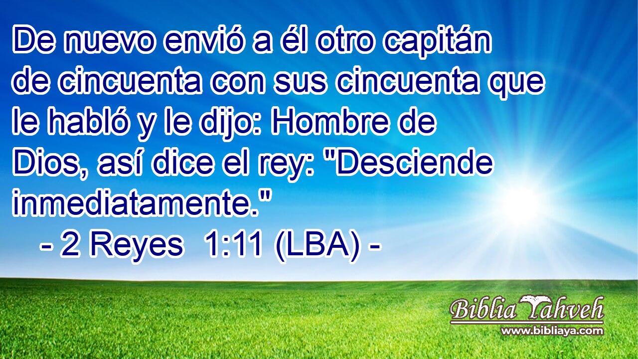 De nuevo envió a él otro capitán de cincuenta con sus cincuenta que le habló y le dijo: Hombre de Dios, así dice el rey: 