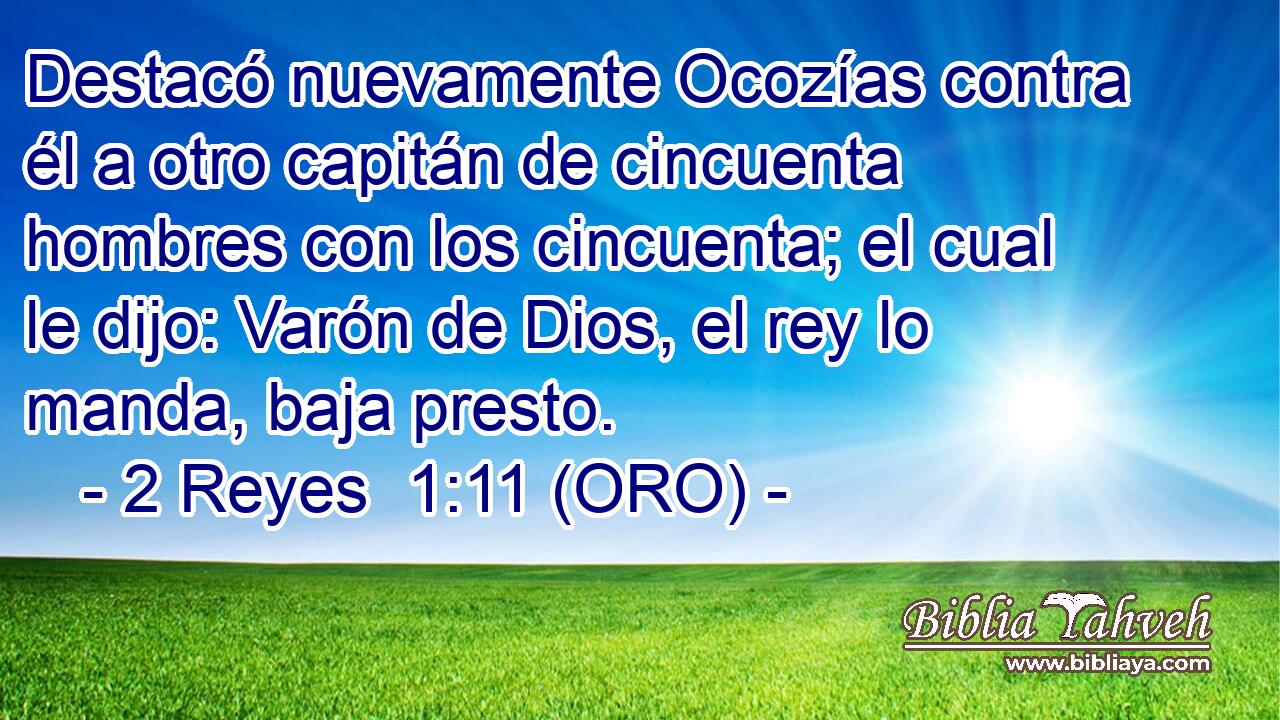  Destacó nuevamente Ocozías contra él a otro capitán de cincuenta hombres con los cincuenta; el cual le dijo: Varón de Dios, el rey lo manda, baja presto. 