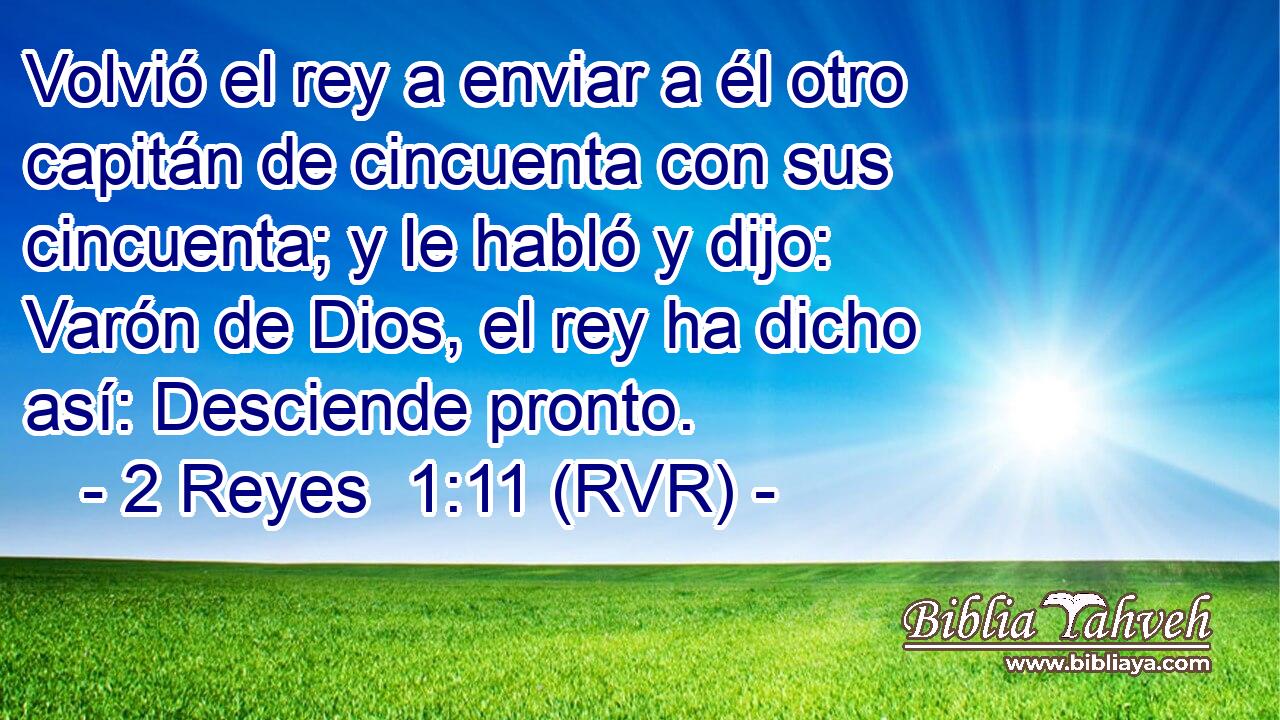 Volvió el rey a enviar a él otro capitán de cincuenta con sus cincuenta; y le habló y dijo: Varón de Dios, el rey ha dicho así: Desciende pronto.