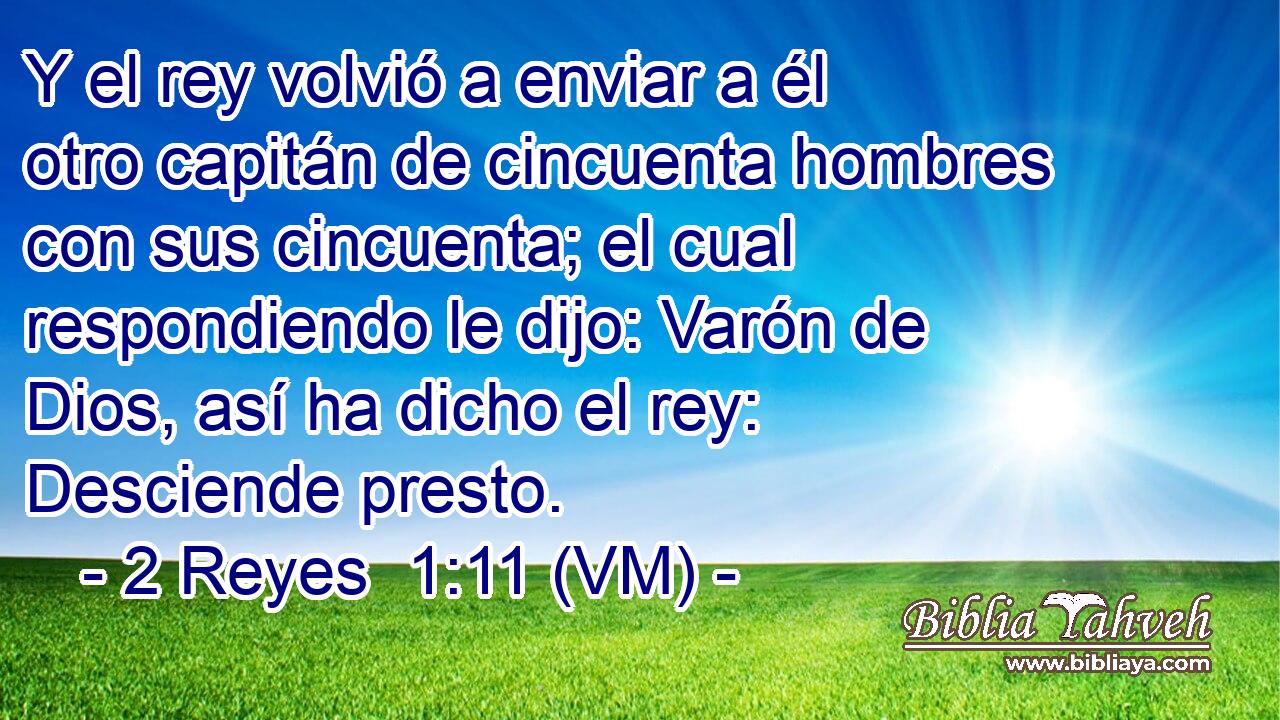  Y el rey volvió a enviar a él otro capitán de cincuenta hombres con sus cincuenta; el cual respondiendo le dijo: Varón de Dios, así ha dicho el rey: Desciende presto. 