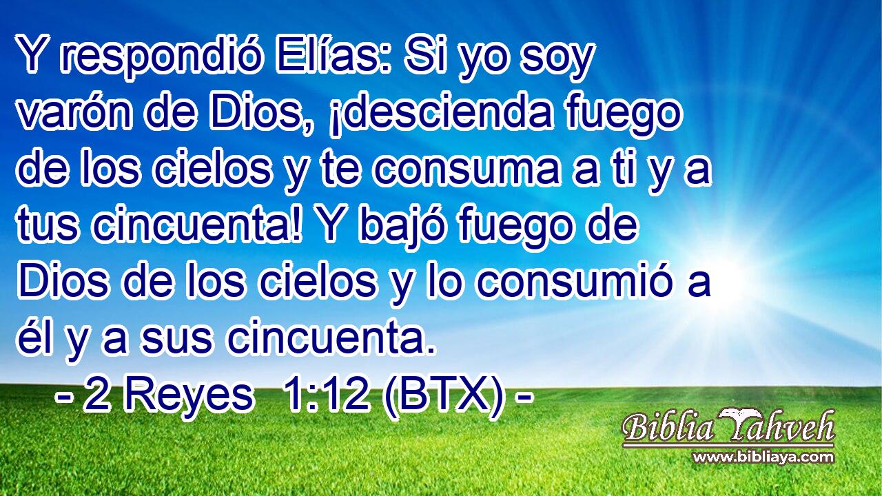 Y respondió Elías: Si yo soy varón de Dios, ¡descienda fuego de los cielos y te consuma a ti y a tus cincuenta! Y bajó fuego de Dios de los cielos y lo consumió a él y a sus cincuenta.