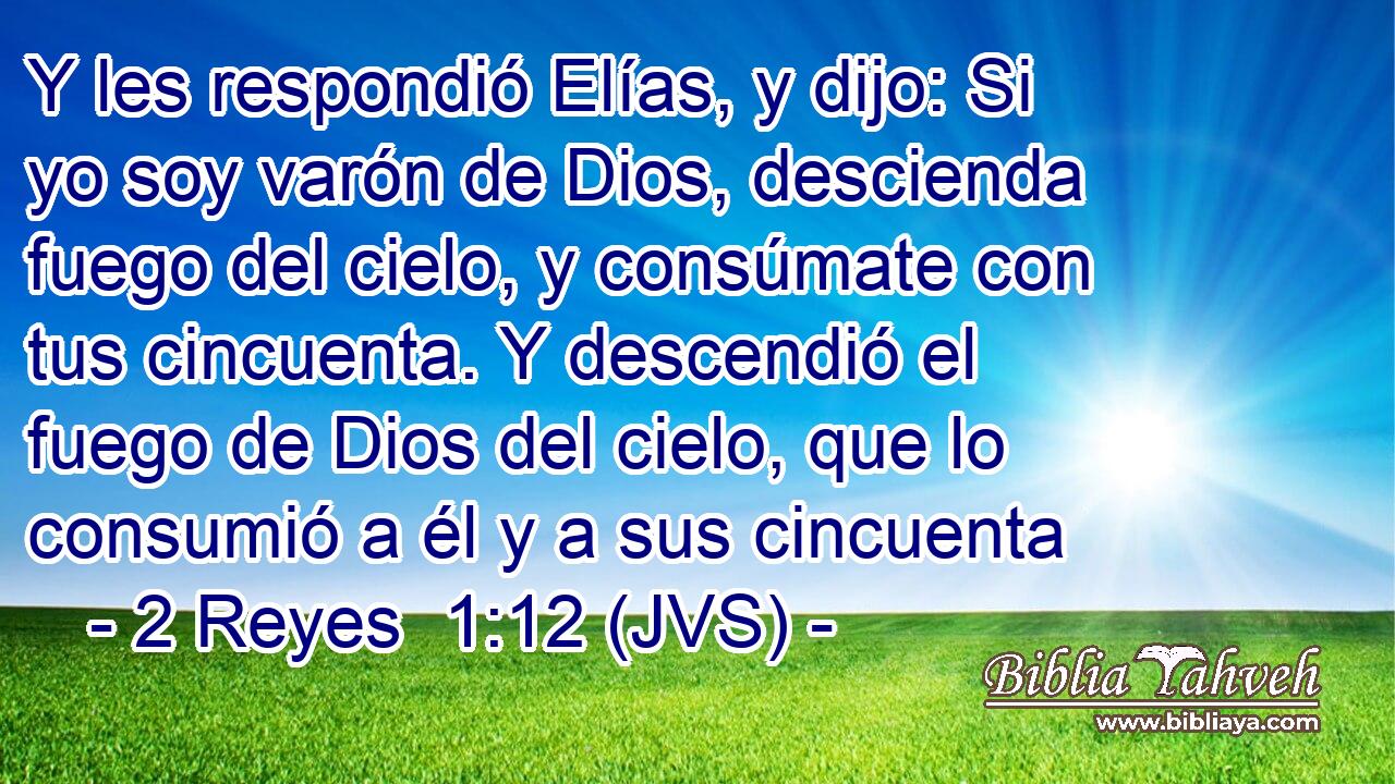 Y les respondió Elías, y dijo: Si yo soy varón de Dios, descienda fuego del cielo, y consúmate con tus cincuenta. Y descendió el fuego de Dios del cielo, que lo consumió a él y a sus cincuenta