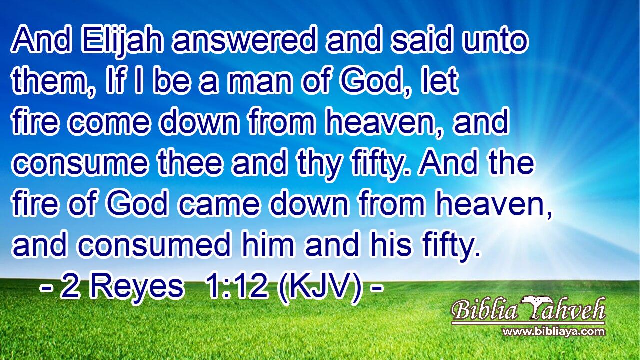 And Elijah answered and said unto them, If I be a man of God, let fire come down from heaven, and consume thee and thy fifty. And the fire of God came down from heaven, and consumed him and his fifty.