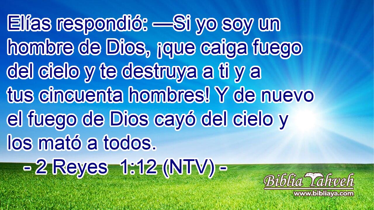 Elías respondió: —Si yo soy un hombre de Dios, ¡que caiga fuego del cielo y te destruya a ti y a tus cincuenta hombres! Y de nuevo el fuego de Dios cayó del cielo y los mató a todos.