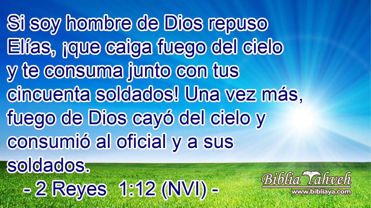  Si soy hombre de Dios repuso Elías, ¡que caiga fuego del cielo y te consuma junto con tus cincuenta soldados! Una vez más, fuego de Dios cayó del cielo y consumió al oficial y a sus soldados. 