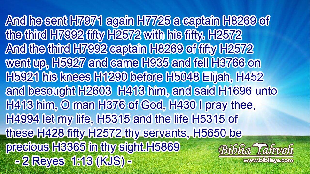 And he sent H7971 again H7725 a captain H8269 of the third H7992 fifty H2572 with his fifty. H2572 And the third H7992 captain H8269 of fifty H2572 went up, H5927 and came H935 and fell H3766 on H5921 his knees H1290 before H5048 Elijah, H452 and besought H2603  H413 him, and said H1696 unto H413 him, O man H376 of God, H430 I pray thee, H4994 let my life, H5315 and the life H5315 of these H428 fifty H2572 thy servants, H5650 be precious H3365 in thy sight.H5869