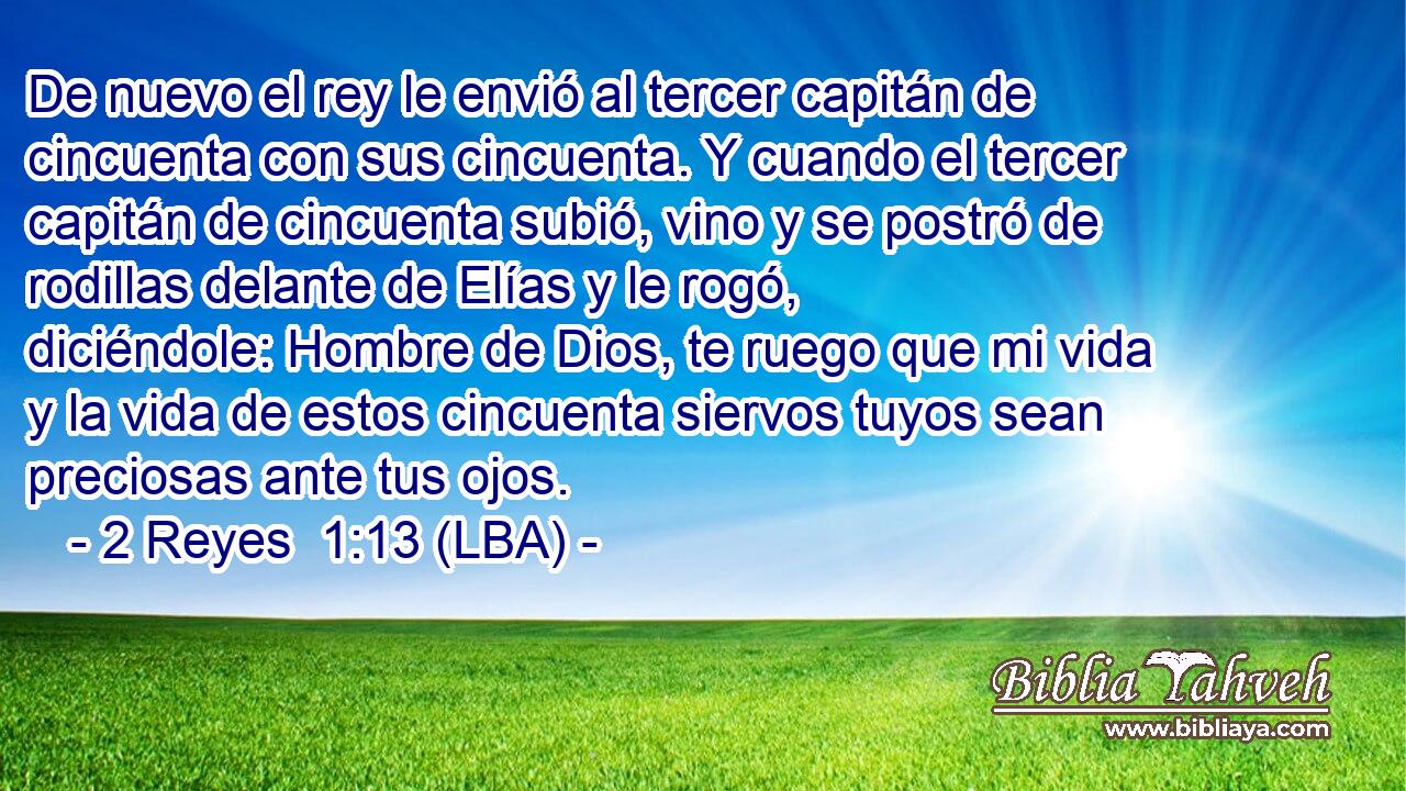 De nuevo el rey le envió al tercer capitán de cincuenta con sus cincuenta. Y cuando el tercer capitán de cincuenta subió, vino y se postró de rodillas delante de Elías y le rogó, diciéndole: Hombre de Dios, te ruego que mi vida y la vida de estos cincuenta siervos tuyos sean preciosas ante tus ojos.