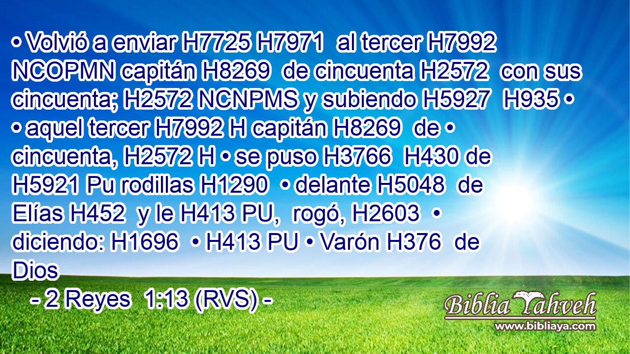 • Volvió a enviar H7725 H7971  al tercer H7992 NCOPMN capitán H8269  de cincuenta H2572  con sus cincuenta; H2572 NCNPMS y subiendo H5927  H935 • • aquel tercer H7992 H capitán H8269  de • cincuenta, H2572 H • se puso H3766  H430 de H5921 Pu rodillas H1290  • delante H5048  de Elías H452  y le H413 PU,  rogó, H2603  • diciendo: H1696  • H413 PU • Varón H376  de Dios
