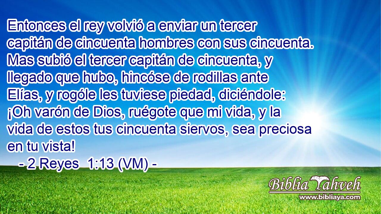  Entonces el rey volvió a enviar un tercer capitán de cincuenta hombres con sus cincuenta. Mas subió el tercer capitán de cincuenta, y llegado que hubo, hincóse de rodillas ante Elías, y rogóle les tuviese piedad, diciéndole: ¡Oh varón de Dios, ruégote que mi vida, y la vida de estos tus cincuenta siervos, sea preciosa en tu vista! 